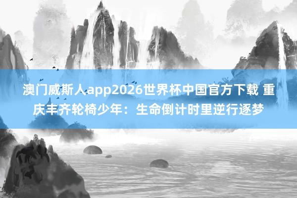 澳门威斯人app2026世界杯中国官方下载 重庆丰齐轮椅少年:生命倒计时里逆行逐梦