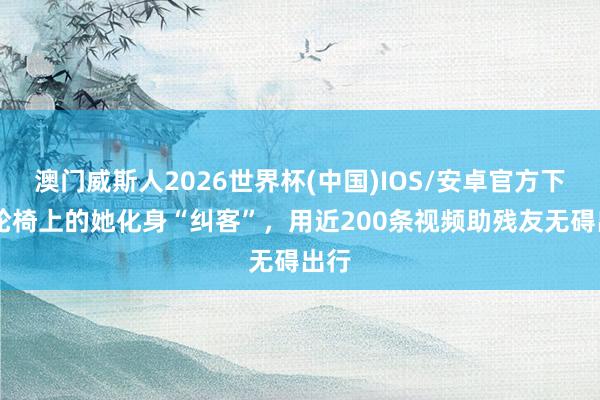 澳门威斯人2026世界杯(中国)IOS/安卓官方下载 轮椅上的她化身“纠客”，用近200条视频助残友无碍出行