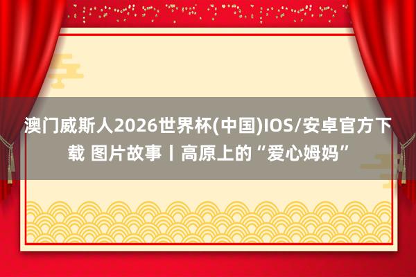 澳门威斯人2026世界杯(中国)IOS/安卓官方下载 图片故事丨高原上的“爱心姆妈”