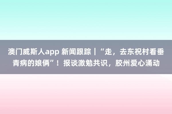 澳门威斯人app 新闻跟踪｜“走，去东祝村看垂青病的娘俩”！报谈激勉共识，胶州爱心涌动
