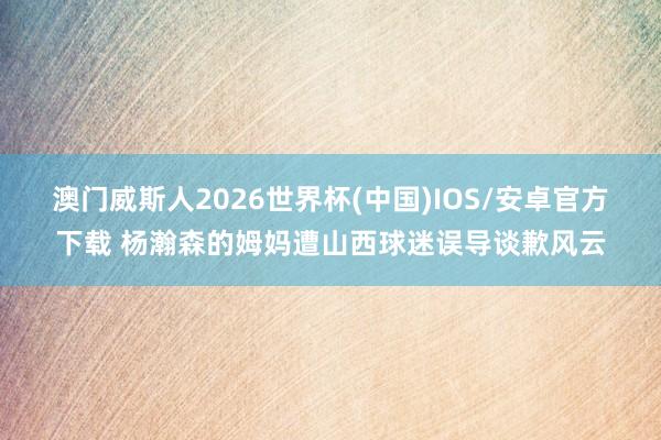 澳门威斯人2026世界杯(中国)IOS/安卓官方下载 杨瀚森的姆妈遭山西球迷误导谈歉风云