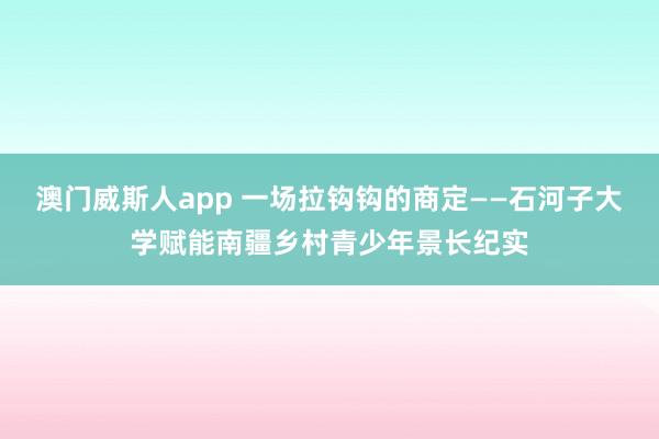 澳门威斯人app 一场拉钩钩的商定——石河子大学赋能南疆乡村青少年景长纪实