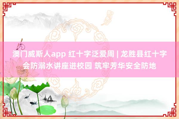 澳门威斯人app 红十字泛爱周 | 龙胜县红十字会防溺水讲座进校园 筑牢芳华安全防地