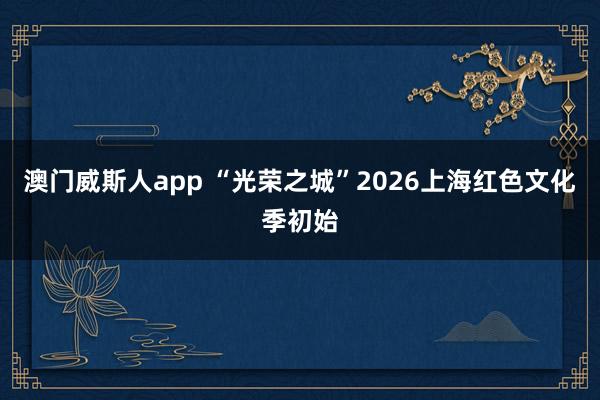 澳门威斯人app “光荣之城”2026上海红色文化季初始