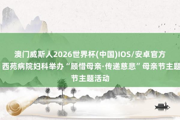 澳门威斯人2026世界杯(中国)IOS/安卓官方下载 西苑病院妇科举办“顾惜母亲·传递慈悲”母亲节主题活动