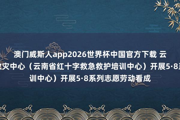 澳门威斯人app2026世界杯中国官方下载 云南省红十字备灾救灾中心（云南省红十字救急救护培训中心）开展5·8系列志愿劳动看成