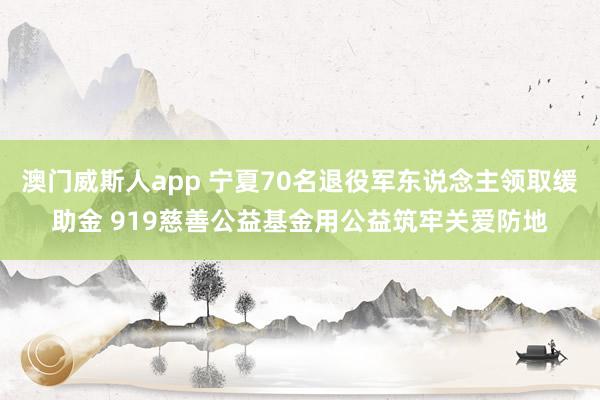 澳门威斯人app 宁夏70名退役军东说念主领取缓助金 919慈善公益基金用公益筑牢关爱防地