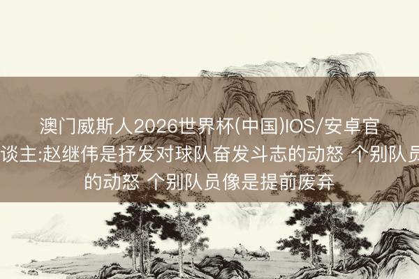 澳门威斯人2026世界杯(中国)IOS/安卓官方下载 媒体东谈主:赵继伟是抒发对球队奋发斗志的动怒 个别队员像是提前废弃