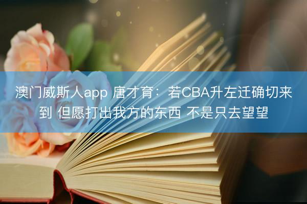 澳门威斯人app 唐才育：若CBA升左迁确切来到 但愿打出我方的东西 不是只去望望