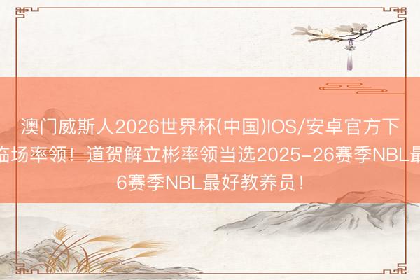 澳门威斯人2026世界杯(中国)IOS/安卓官方下载 出色的临场率领！道贺解立彬率领当选2025-26赛季NBL最好教养员！
