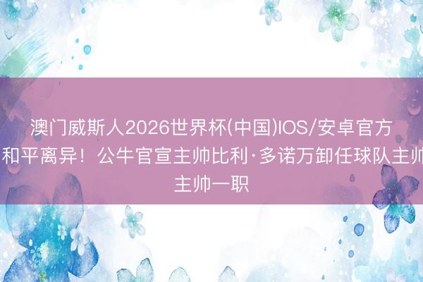 澳门威斯人2026世界杯(中国)IOS/安卓官方下载 和平离异！公牛官宣主帅比利·多诺万卸任球队主帅一职