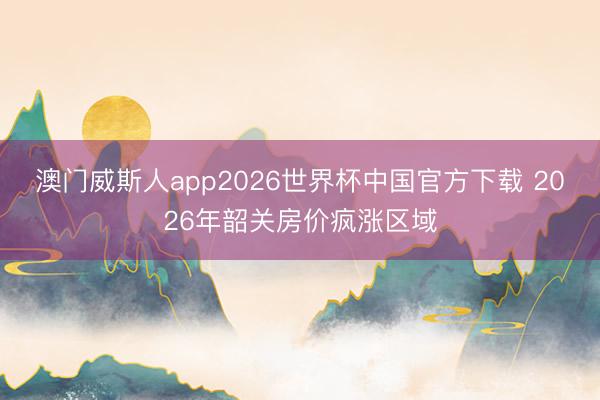 澳门威斯人app2026世界杯中国官方下载 2026年韶关房价疯涨区域