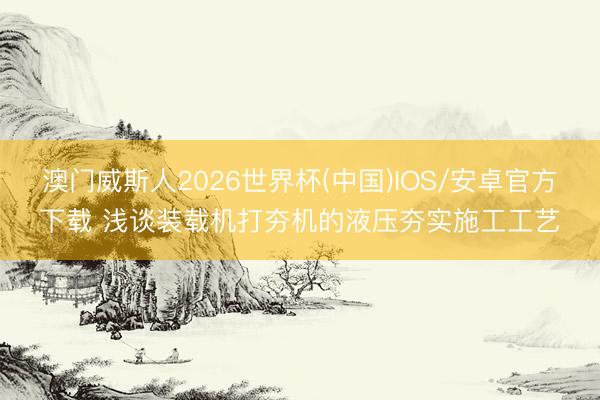 澳门威斯人2026世界杯(中国)IOS/安卓官方下载 浅谈装载机打夯机的液压夯实施工工艺