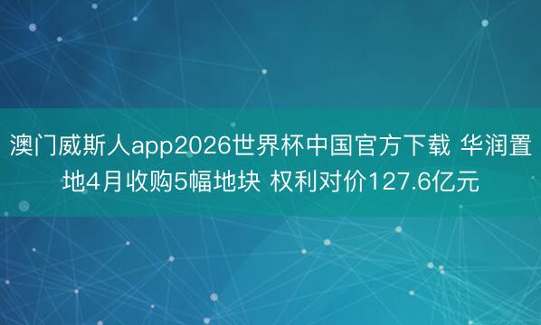 澳门威斯人app2026世界杯中国官方下载 华润置地4月收购5幅地块 权利对价127.6亿元