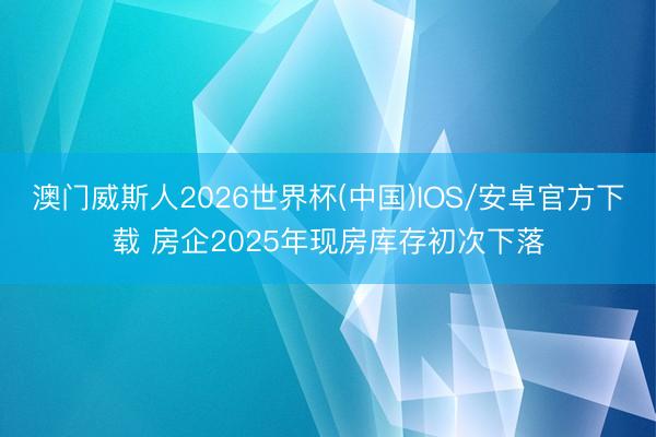 澳门威斯人2026世界杯(中国)IOS/安卓官方下载 房企2025年现房库存初次下落