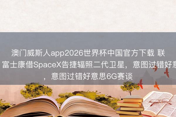 澳门威斯人app2026世界杯中国官方下载 联手马斯克！富士康借SpaceX告捷辐照二代卫星，意图过错好意思6G赛谈