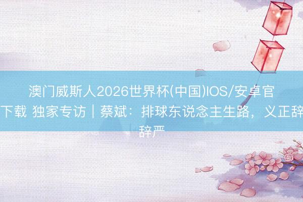 澳门威斯人2026世界杯(中国)IOS/安卓官方下载 独家专访｜蔡斌：排球东说念主生路，义正辞严