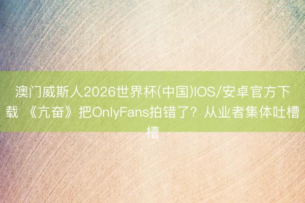 澳门威斯人2026世界杯(中国)IOS/安卓官方下载 《亢奋》把OnlyFans拍错了？从业者集体吐槽