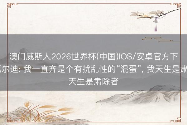 澳门威斯人2026世界杯(中国)IOS/安卓官方下载 瓦尔迪: 我一直齐是个有扰乱性的“混蛋”， 我天生是肃除者