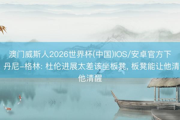 澳门威斯人2026世界杯(中国)IOS/安卓官方下载 丹尼-格林: 杜伦进展太差该坐板凳， 板凳能让他清醒
