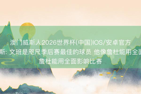 澳门威斯人2026世界杯(中国)IOS/安卓官方下载 皮尔斯: 文班是咫尺季后赛最佳的球员 他像詹杜能用全面影响比赛