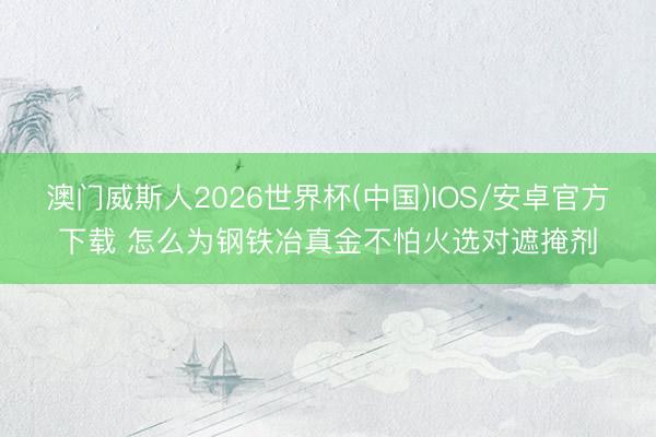 澳门威斯人2026世界杯(中国)IOS/安卓官方下载 怎么为钢铁冶真金不怕火选对遮掩剂