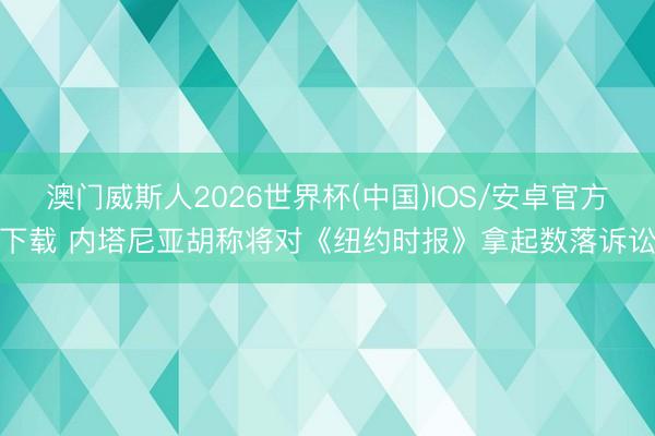 澳门威斯人2026世界杯(中国)IOS/安卓官方下载 内塔尼亚胡称将对《纽约时报》拿起数落诉讼