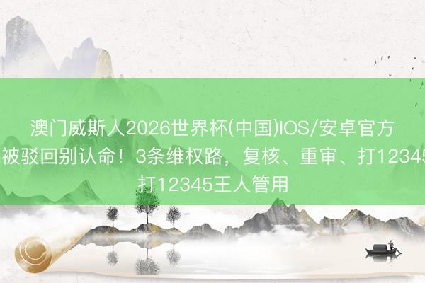 澳门威斯人2026世界杯(中国)IOS/安卓官方下载 低保被驳回别认命！3条维权路，复核、重审、打12345王人管用