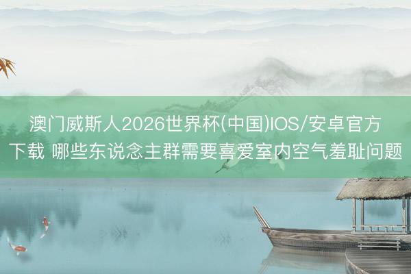 澳门威斯人2026世界杯(中国)IOS/安卓官方下载 哪些东说念主群需要喜爱室内空气羞耻问题