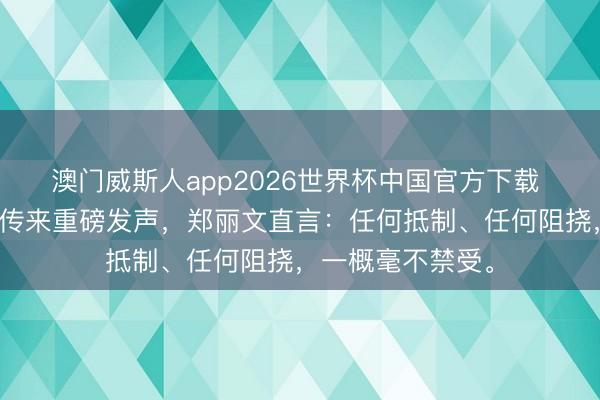 澳门威斯人app2026世界杯中国官方下载 魄力大变！对岸传来重磅发声，郑丽文直言：任何抵制、任何阻挠，一概毫不禁受。
