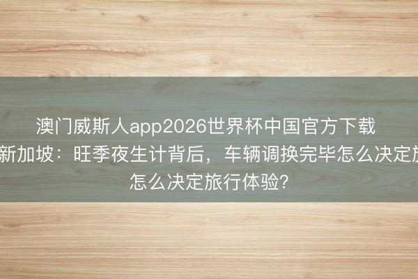 澳门威斯人app2026世界杯中国官方下载 闺蜜出游新加坡：旺季夜生计背后，车辆调换完毕怎么决定旅行体验？