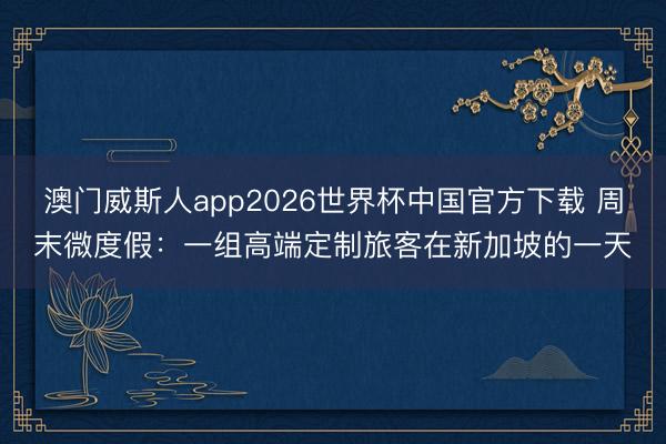 澳门威斯人app2026世界杯中国官方下载 周末微度假：一组高端定制旅客在新加坡的一天