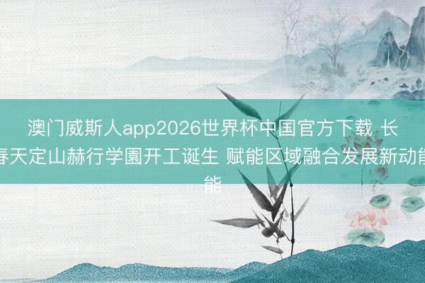 澳门威斯人app2026世界杯中国官方下载 长春天定山赫行学園开工诞生 赋能区域融合发展新动能