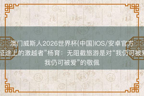澳门威斯人2026世界杯(中国)IOS/安卓官方下载 “新征途上的激越者”杨育：无阻截旅游是对“我仍可被爱”的敬佩
