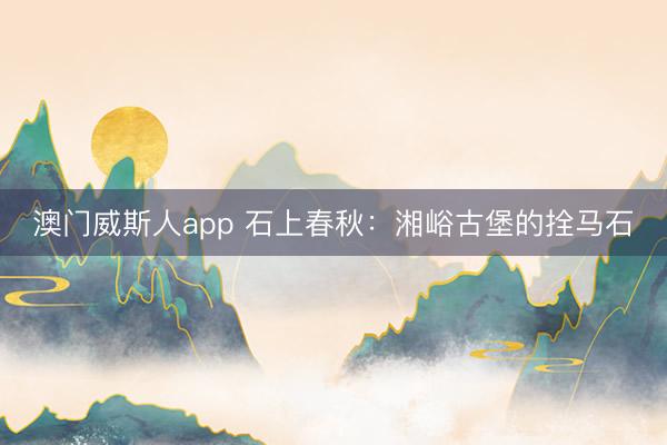 澳门威斯人app 石上春秋：湘峪古堡的拴马石