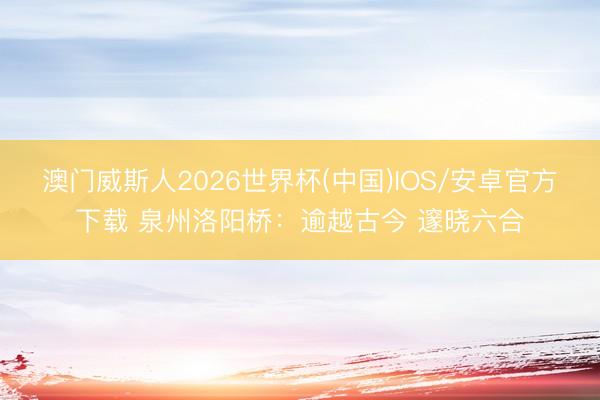 澳门威斯人2026世界杯(中国)IOS/安卓官方下载 泉州洛阳桥：逾越古今 邃晓六合