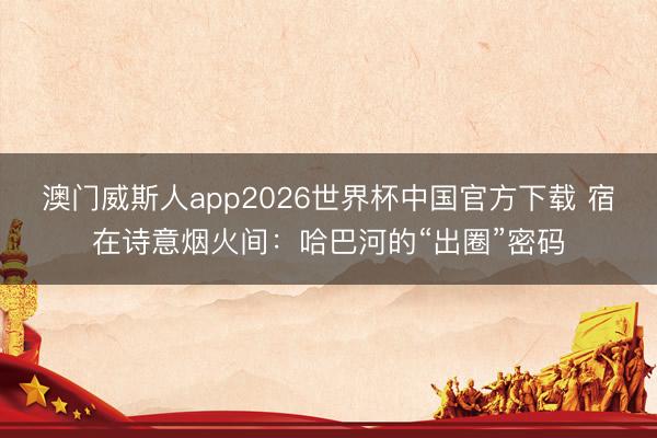 澳门威斯人app2026世界杯中国官方下载 宿在诗意烟火间：哈巴河的“出圈”密码