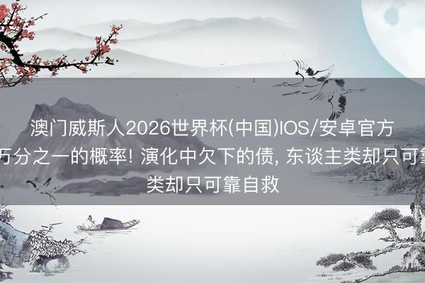 澳门威斯人2026世界杯(中国)IOS/安卓官方下载 万分之一的概率! 演化中欠下的债， 东谈主类却只可靠自救