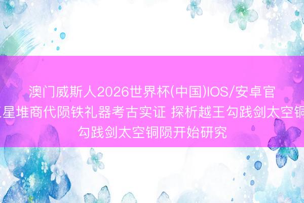 澳门威斯人2026世界杯(中国)IOS/安卓官方下载 从三星堆商代陨铁礼器考古实证 探析越王勾践剑太空铜陨开始研究