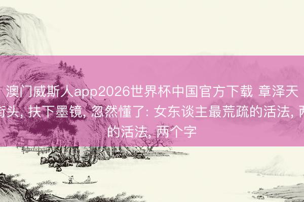 澳门威斯人app2026世界杯中国官方下载 章泽天戛纳街头， 扶下墨镜， 忽然懂了: 女东谈主最荒疏的活法， 两个字