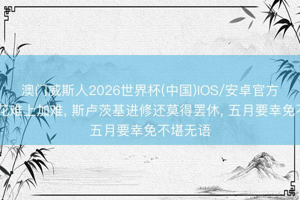 澳门威斯人2026世界杯(中国)IOS/安卓官方下载 申花难上加难， 斯卢茨基进修还莫得罢休， 五月要幸免不堪无语