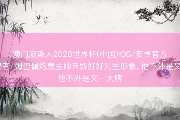 澳门威斯人2026世界杯(中国)IOS/安卓官方下载 记者: 姆巴佩炮轰主帅自毁好好先生形象， 他不外是又一大牌