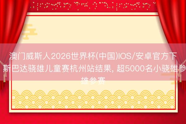 澳门威斯人2026世界杯(中国)IOS/安卓官方下载 斯巴达骁雄儿童赛杭州站结果， 超5000名小骁雄参赛