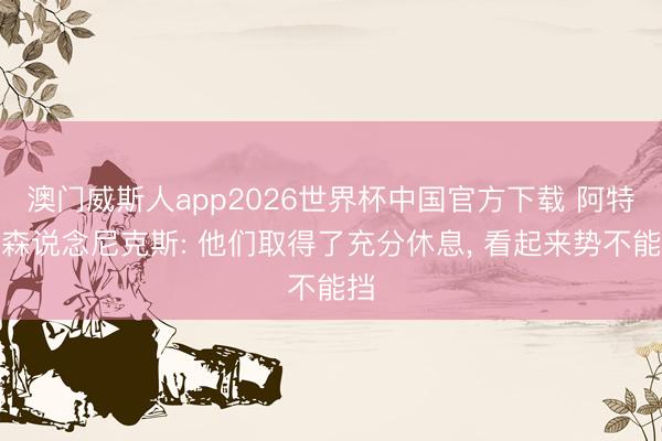 澳门威斯人app2026世界杯中国官方下载 阿特金森说念尼克斯: 他们取得了充分休息， 看起来势不能挡