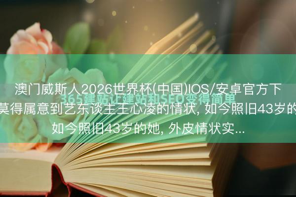 澳门威斯人2026世界杯(中国)IOS/安卓官方下载 不知谈全球有莫得属意到艺东谈主王心凌的情状， 如今照旧43岁的她， 外皮情状实...