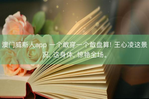 澳门威斯人app 一个敢穿一个敢盘算! 王心凌这景况， 这身体， 惊艳全场。