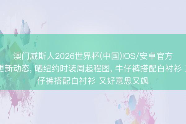 澳门威斯人2026世界杯(中国)IOS/安卓官方下载 刘亦菲更新动态， 晒纽约时装周起程图， 牛仔裤搭配白衬衫 又好意思又飒