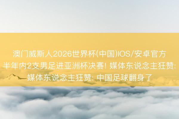 澳门威斯人2026世界杯(中国)IOS/安卓官方下载 未来可期? 半年内2支男足进亚洲杯决赛! 媒体东说念主狂赞: 中国足球翻身了