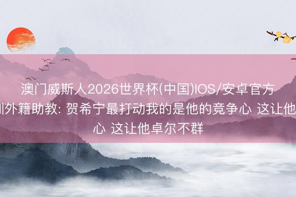 澳门威斯人2026世界杯(中国)IOS/安卓官方下载 深圳外籍助教: 贺希宁最打动我的是他的竞争心 这让他卓尔不群