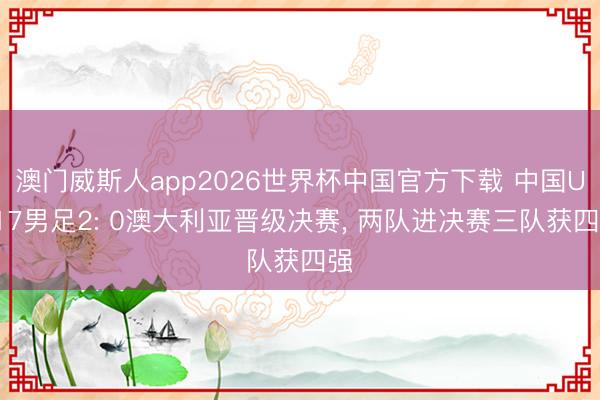 澳门威斯人app2026世界杯中国官方下载 中国U-17男足2: 0澳大利亚晋级决赛， 两队进决赛三队获四强